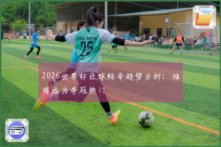 2026世界杯让球赔率趋势分析：谁将成为夺冠热门