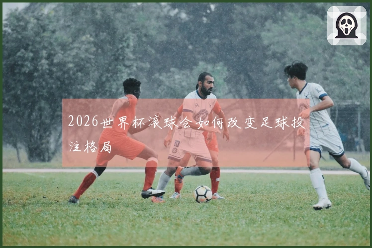 2026世界杯滚球会如何改变足球投注格局